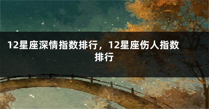 12星座深情指数排行，12星座伤人指数排行