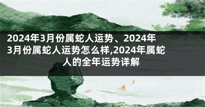 2024年3月份属蛇人运势、2024年3月份属蛇人运势怎么样,2024年属蛇人的全年运势详解