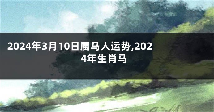 2024年3月10日属马人运势,2024年生肖马