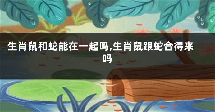 生肖鼠和蛇能在一起吗,生肖鼠跟蛇合得来吗