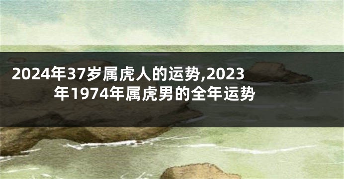 2024年37岁属虎人的运势,2023年1974年属虎男的全年运势