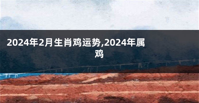 2024年2月生肖鸡运势,2024年属鸡