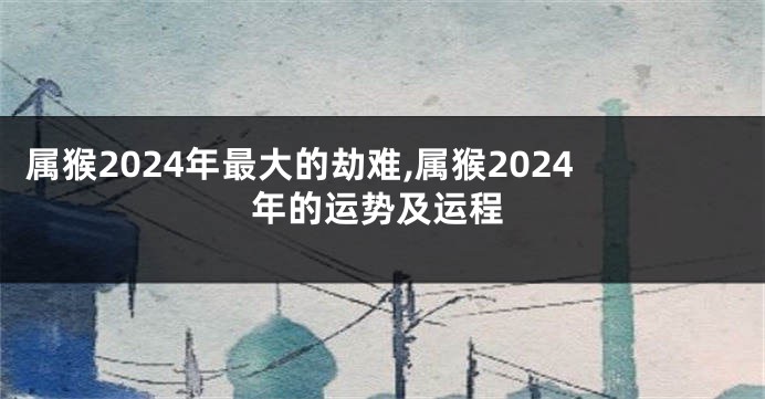 属猴2024年最大的劫难,属猴2024年的运势及运程
