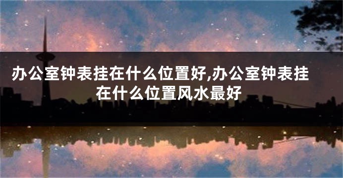 办公室钟表挂在什么位置好,办公室钟表挂在什么位置风水最好