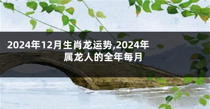 2024年12月生肖龙运势,2024年属龙人的全年每月