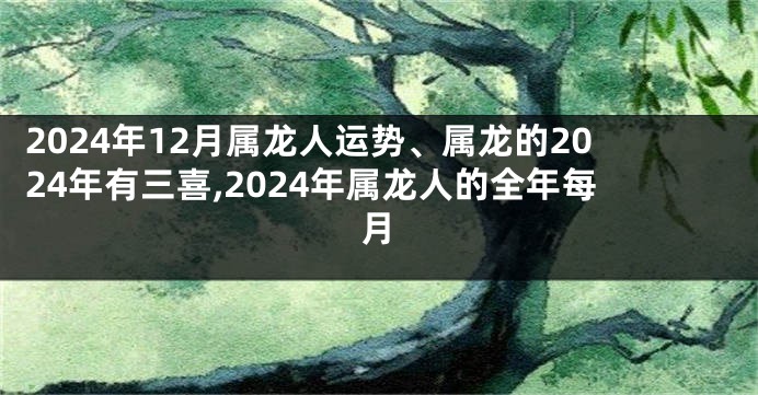 2024年12月属龙人运势、属龙的2024年有三喜,2024年属龙人的全年每月