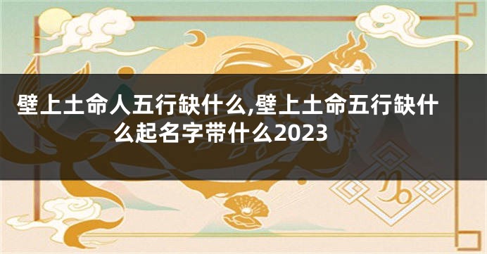 壁上土命人五行缺什么,壁上土命五行缺什么起名字带什么2023