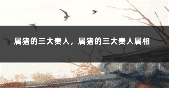 属猪的三大贵人，属猪的三大贵人属相