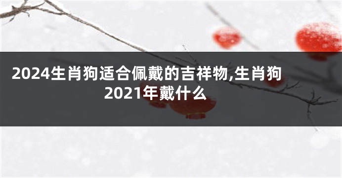 2024生肖狗适合佩戴的吉祥物,生肖狗2021年戴什么