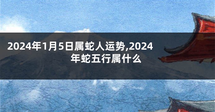 2024年1月5日属蛇人运势,2024年蛇五行属什么