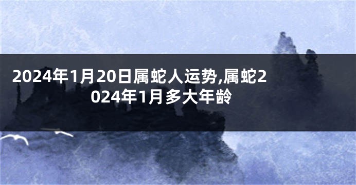 2024年1月20日属蛇人运势,属蛇2024年1月多大年龄