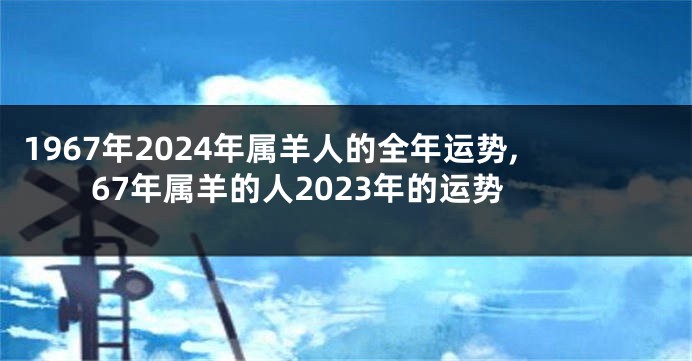 1967年2024年属羊人的全年运势,67年属羊的人2023年的运势