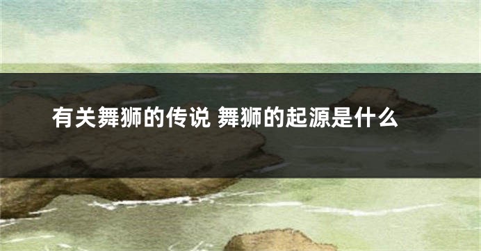 有关舞狮的传说 舞狮的起源是什么