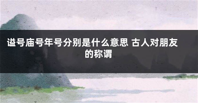 谥号庙号年号分别是什么意思 古人对朋友的称谓