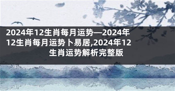 2024年12生肖每月运势—2024年12生肖每月运势卜易居,2024年12生肖运势解析完整版