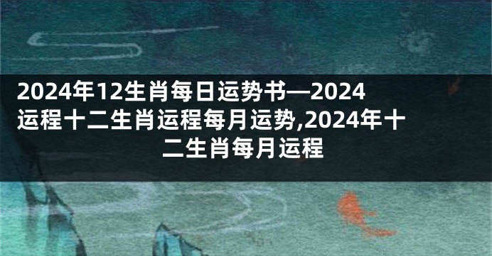 2024年12生肖每日运势书—2024运程十二生肖运程每月运势,2024年十二生肖每月运程