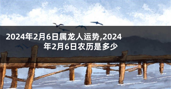 2024年2月6日属龙人运势,2024年2月6日农历是多少