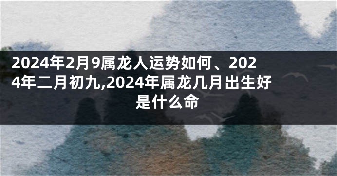 2024年2月9属龙人运势如何、2024年二月初九,2024年属龙几月出生好是什么命