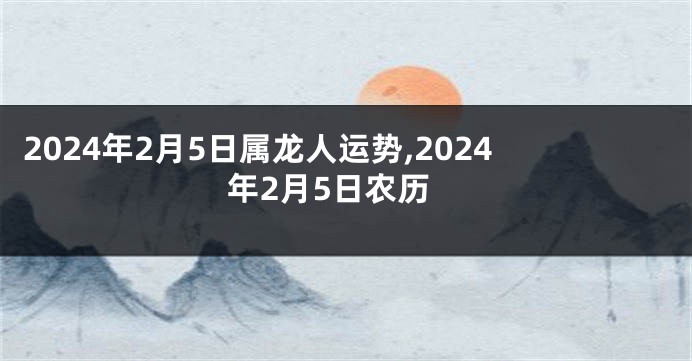 2024年2月5日属龙人运势,2024年2月5日农历