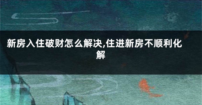 新房入住破财怎么解决,住进新房不顺利化解