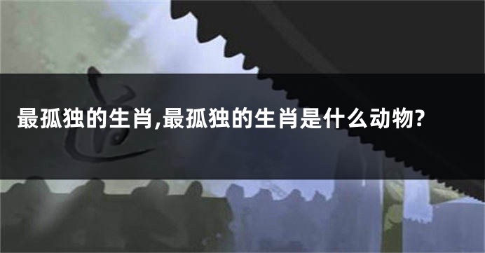 最孤独的生肖,最孤独的生肖是什么动物?