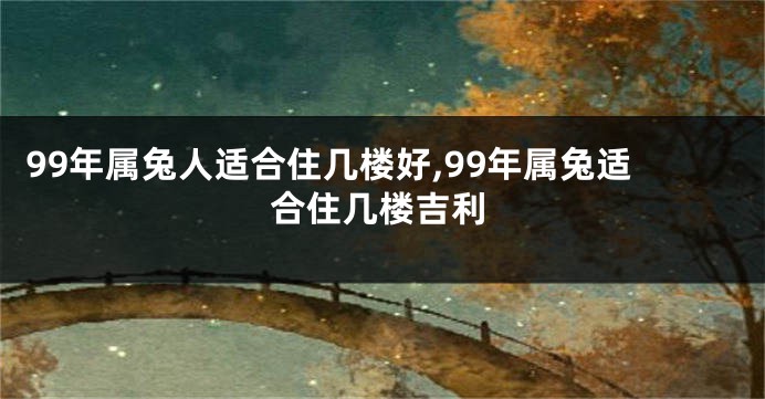 99年属兔人适合住几楼好,99年属兔适合住几楼吉利