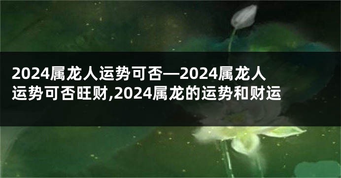 2024属龙人运势可否—2024属龙人运势可否旺财,2024属龙的运势和财运