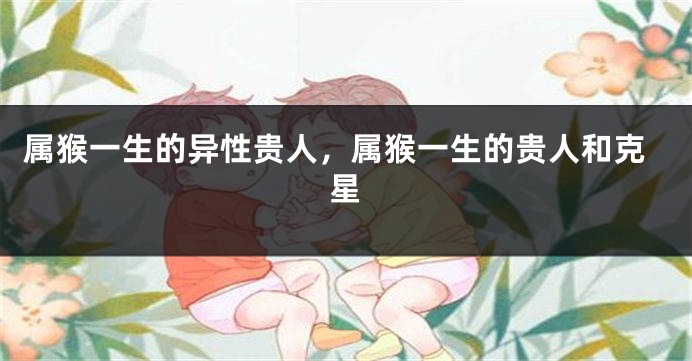 属猴一生的异性贵人，属猴一生的贵人和克星
