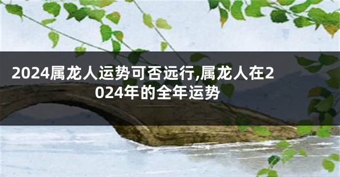 2024属龙人运势可否远行,属龙人在2024年的全年运势