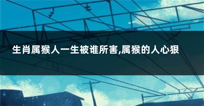 生肖属猴人一生被谁所害,属猴的人心狠
