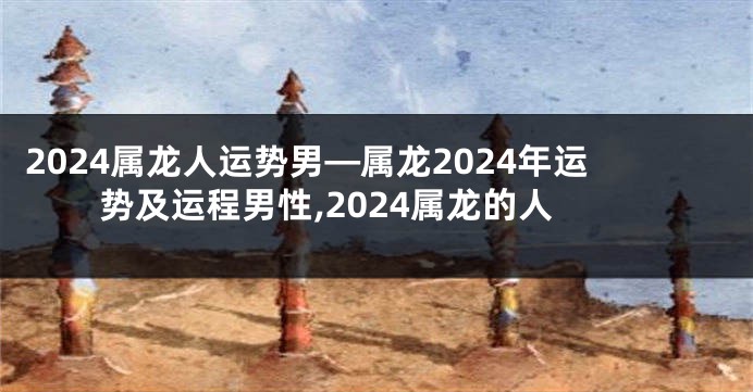 2024属龙人运势男—属龙2024年运势及运程男性,2024属龙的人