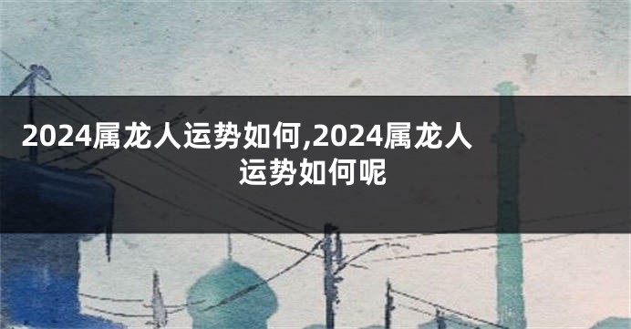 2024属龙人运势如何,2024属龙人运势如何呢