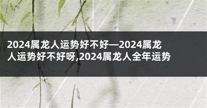 2024属龙人运势好不好—2024属龙人运势好不好呀,2024属龙人全年运势