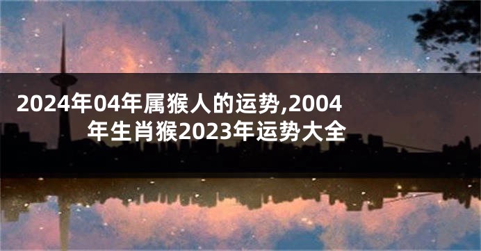 2024年04年属猴人的运势,2004年生肖猴2023年运势大全
