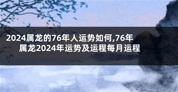 2024属龙的76年人运势如何,76年属龙2024年运势及运程每月运程