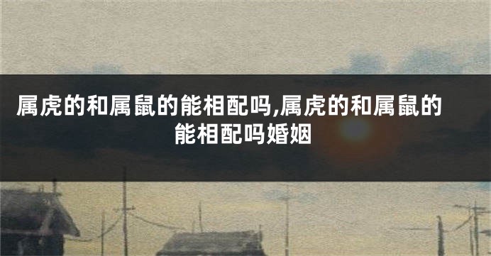 属虎的和属鼠的能相配吗,属虎的和属鼠的能相配吗婚姻