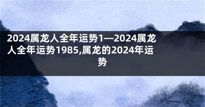 2024属龙人全年运势1—2024属龙人全年运势1985,属龙的2024年运势