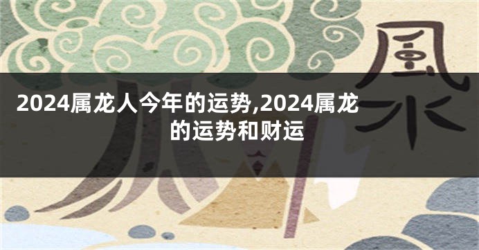 2024属龙人今年的运势,2024属龙的运势和财运