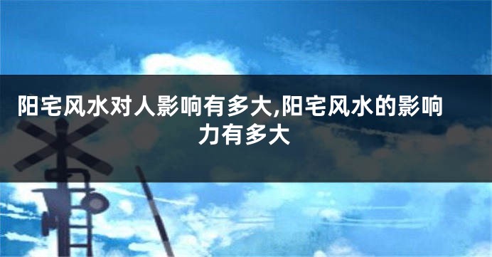 阳宅风水对人影响有多大,阳宅风水的影响力有多大