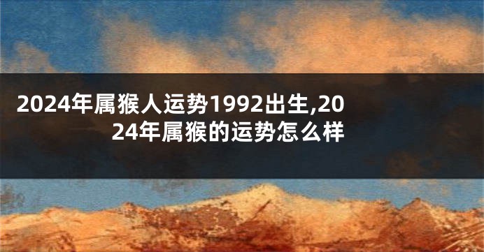 2024年属猴人运势1992出生,2024年属猴的运势怎么样
