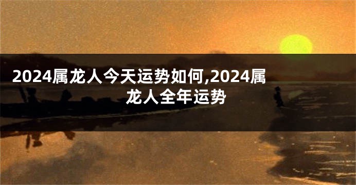 2024属龙人今天运势如何,2024属龙人全年运势