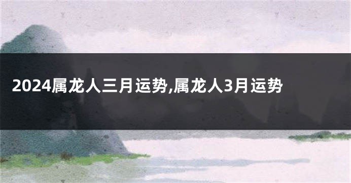 2024属龙人三月运势,属龙人3月运势