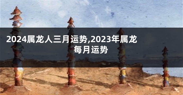 2024属龙人三月运势,2023年属龙每月运势