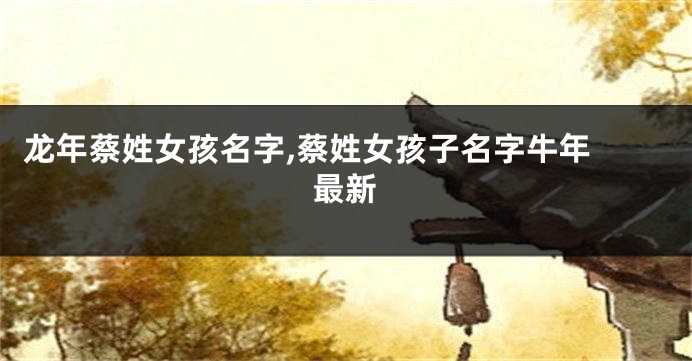 龙年蔡姓女孩名字,蔡姓女孩子名字牛年 最新