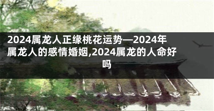 2024属龙人正缘桃花运势—2024年属龙人的感情婚姻,2024属龙的人命好吗