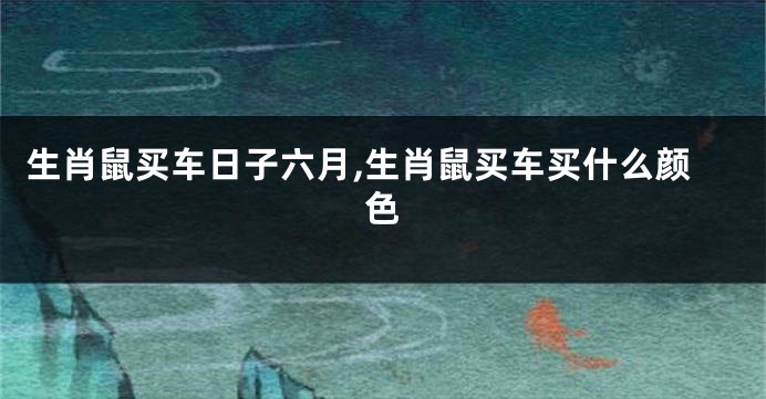 生肖鼠买车日子六月,生肖鼠买车买什么颜色