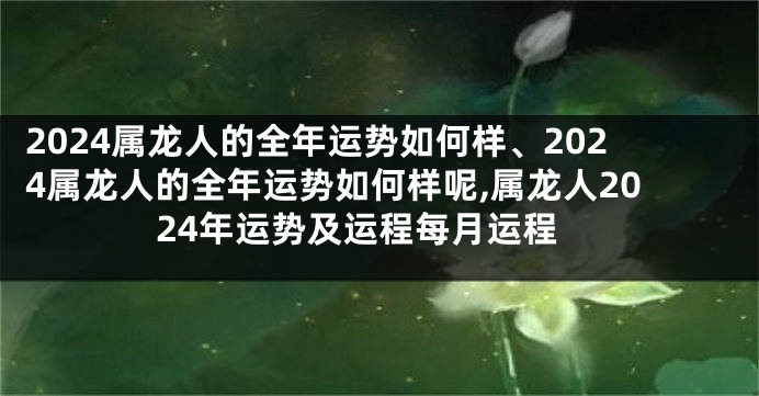 2024属龙人的全年运势如何样、2024属龙人的全年运势如何样呢,属龙人2024年运势及运程每月运程