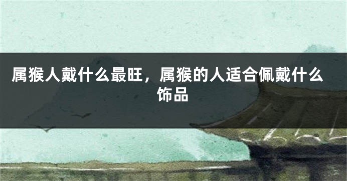 属猴人戴什么最旺，属猴的人适合佩戴什么饰品