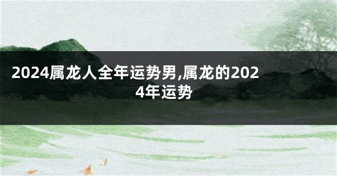 2024属龙人全年运势男,属龙的2024年运势