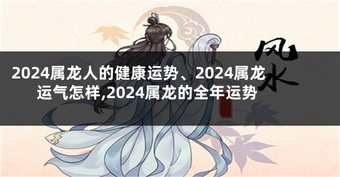 2024属龙人的健康运势、2024属龙运气怎样,2024属龙的全年运势